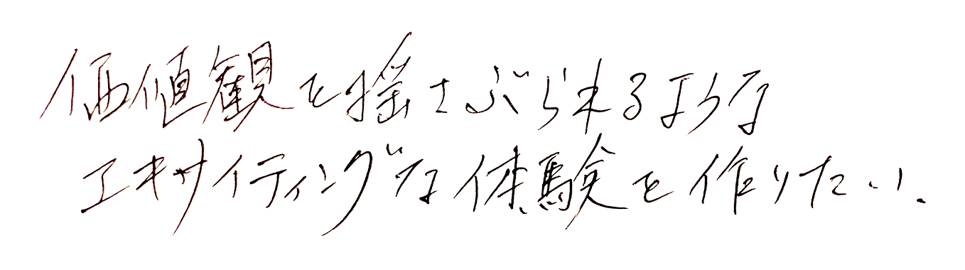 価値観を揺さぶられるようなエキサイティングな体験を作りたい