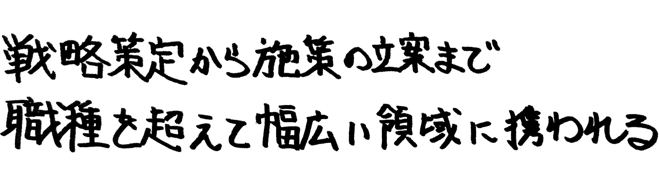 戦略策定から施策の立案まで、職種を超えて幅広い領域に携われる